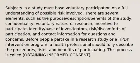 Subjects in a study must base voluntary participation on a full understanding of possible risk involved. There are several elements, such as the purpose/description/benefits of the study, confidentiality, voluntary nature of research, incentive to participate, identity/base of investigators, risk/discomforts of participation, and contact information for questions and concerns. Before people partake in a research study or a HPDP intervention program, a health professional should fully describe the procedures, risks, and benefits of participating. This process is called (OBTAINING INFORMED CONSENT).