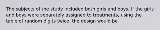 The subjects of the study included both girls and boys. If the girls and boys were separately assigned to treatments, using the table of random digits twice, the design would be