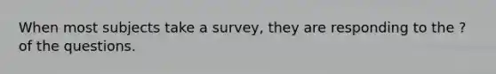 When most subjects take a survey, they are responding to the ? of the questions.