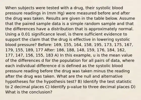 When subjects were tested with a drug, their systolic blood pressure readings in (mm Hg) were measured before and after the drug was taken. Results are given in the table below. Assume that the paired sample data is a simple random sample and that the differences have a distribution that is approximately normal. Using a 0.01 significance level, is there sufficient evidence to support the claim that the drug is effective in lowering systolic blood pressure? Before: 169, 155, 164, 158, 195, 173, 175, 167, 179, 155, 189, 177 After: 186, 188, 148, 159, 176, 184, 162, 177, 147, 156, 155, 183 A) In this example, u is the mean value of the differences d for the population for all pairs of data, where each individual difference d is defined as the systolic blood pressure reading before the drug was taken minus the reading after the drug was taken. What are the null and alternative hypotheses for the hypothesis test? B) Identify the test statistic to 2 decimal places C) Identify p-value to three decimal places D) What is the conclusion?