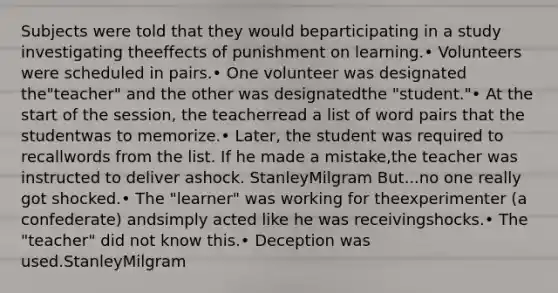 Subjects were told that they would beparticipating in a study investigating theeffects of punishment on learning.• Volunteers were scheduled in pairs.• One volunteer was designated the"teacher" and the other was designatedthe "student."• At the start of the session, the teacherread a list of word pairs that the studentwas to memorize.• Later, the student was required to recallwords from the list. If he made a mistake,the teacher was instructed to deliver ashock. StanleyMilgram But...no one really got shocked.• The "learner" was working for theexperimenter (a confederate) andsimply acted like he was receivingshocks.• The "teacher" did not know this.• Deception was used.StanleyMilgram