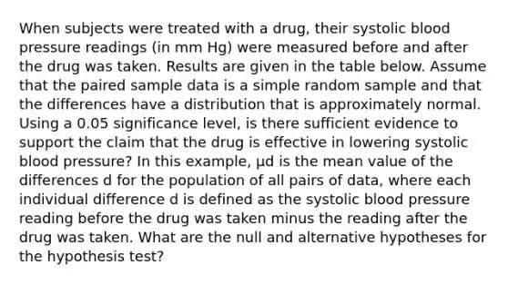 When subjects were treated with a​ drug, their systolic blood pressure readings​ (in mm​ Hg) were measured before and after the drug was taken. Results are given in the table below. Assume that the paired sample data is a simple random sample and that the differences have a distribution that is approximately normal. Using a 0.05 significance​ level, is there sufficient evidence to support the claim that the drug is effective in lowering systolic blood​ pressure? In this​ example, μd is the mean value of the differences d for the population of all pairs of​ data, where each individual difference d is defined as the systolic blood pressure reading before the drug was taken minus the reading after the drug was taken. What are the null and alternative hypotheses for the hypothesis​ test?