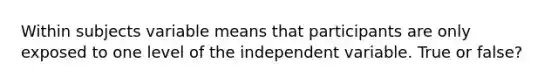 Within subjects variable means that participants are only exposed to one level of the independent variable. True or false?