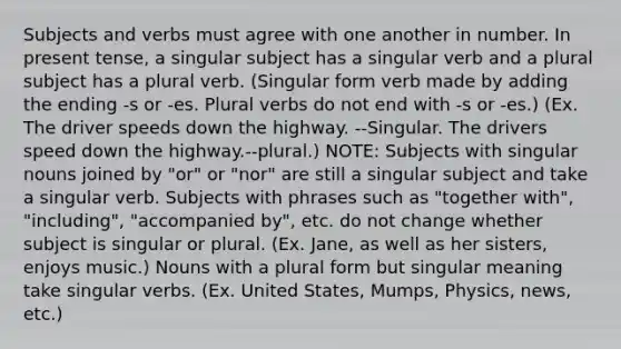 Subjects and verbs must agree with one another in number. In present tense, a singular subject has a singular verb and a plural subject has a plural verb. (Singular form verb made by adding the ending -s or -es. Plural verbs do not end with -s or -es.) (Ex. The driver speeds down the highway. --Singular. The drivers speed down the highway.--plural.) NOTE: Subjects with singular nouns joined by "or" or "nor" are still a singular subject and take a singular verb. Subjects with phrases such as "together with", "including", "accompanied by", etc. do not change whether subject is singular or plural. (Ex. Jane, as well as her sisters, enjoys music.) Nouns with a plural form but singular meaning take singular verbs. (Ex. United States, Mumps, Physics, news, etc.)