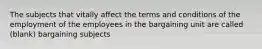 The subjects that vitally affect the terms and conditions of the employment of the employees in the bargaining unit are called (blank) bargaining subjects