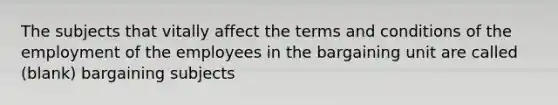 The subjects that vitally affect the terms and conditions of the employment of the employees in the bargaining unit are called (blank) bargaining subjects