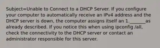 Subject=Unable to Connect to a DHCP Server. If you configure your computer to automatically receive an IPv4 address and the DHCP server is down, the computer assigns itself an 1._______as already described. If you notice this when using ipconfig /all, check the connectivity to the DHCP server or contact an administrator responsible for this server.