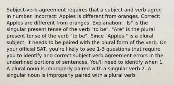 Subject-verb agreement requires that a subject and verb agree in number. Incorrect: Apples is different from oranges. Correct: Apples are different from oranges. Explanation: "Is" is the singular present tense of the verb "to be". "Are" is the plural present tense of the verb "to be". Since "Apples " is a plural subject, it needs to be paired with the plural form of the verb. On your official SAT, you're likely to see 1-3 questions that require you to identify and correct subject-verb agreement errors in the underlined portions of sentences. You'll need to identify when 1. A plural noun is improperly paired with a singular verb 2. A singular noun is improperly paired with a plural verb