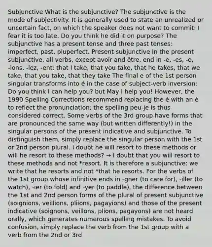 Subjunctive What is the subjunctive? The subjunctive is the mode of subjectivity. It is generally used to state an unrealized or uncertain fact, on which the speaker does not want to commit: I fear it is too late. Do you think he did it on purpose? The subjunctive has a present tense and three past tenses: imperfect, past, pluperfect. Present subjunctive In the present subjunctive, all verbs, except avoir and être, end in ‑e, ‑es, ‑e, ‑ions, ‑iez, ‑ent: that I take, that you take, that he takes, that we take, that you take, that they take The final e of the 1st person singular transforms into é in the case of subject-verb inversion: Do you think I can help you? but May I help you! However, the 1990 Spelling Corrections recommend replacing the é with an è to reflect the pronunciation; the spelling peu-je is thus considered correct. Some verbs of the 3rd group have forms that are pronounced the same way (but written differently!) in the singular persons of the present indicative and subjunctive. To distinguish them, simply replace the singular person with the 1st or 2nd person plural. I doubt he will resort to these methods or will he resort to these methods? → I doubt that you will resort to these methods and not *resort. It is therefore a subjunctive: we write that he resorts and not *that he resorts. For the verbs of the 1st group whose infinitive ends in ‑gner (to care for), ‑iller (to watch), ‑ier (to fold) and ‑yer (to paddle), the difference between the 1st and 2nd person forms of the plural of present subjunctive (soignions, veillions, pliions, pagayions) and those of the present indicative (soignons, veillons, plions, pagayons) are not heard orally, which generates numerous spelling mistakes. To avoid confusion, simply replace the verb from the 1st group with a verb from the 2nd or 3rd