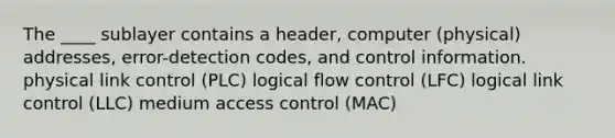 The ____ sublayer contains a header, computer (physical) addresses, error-detection codes, and control information. physical link control (PLC) logical flow control (LFC) logical link control (LLC) medium access control (MAC)