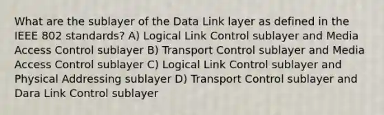 What are the sublayer of the Data Link layer as defined in the IEEE 802 standards? A) Logical Link Control sublayer and Media Access Control sublayer B) Transport Control sublayer and Media Access Control sublayer C) Logical Link Control sublayer and Physical Addressing sublayer D) Transport Control sublayer and Dara Link Control sublayer