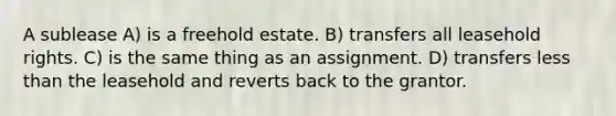 A sublease A) is a freehold estate. B) transfers all leasehold rights. C) is the same thing as an assignment. D) transfers less than the leasehold and reverts back to the grantor.