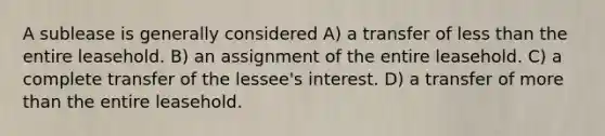 A sublease is generally considered A) a transfer of less than the entire leasehold. B) an assignment of the entire leasehold. C) a complete transfer of the lessee's interest. D) a transfer of more than the entire leasehold.