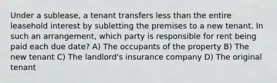 Under a sublease, a tenant transfers less than the entire leasehold interest by subletting the premises to a new tenant. In such an arrangement, which party is responsible for rent being paid each due date? A) The occupants of the property B) The new tenant C) The landlord's insurance company D) The original tenant