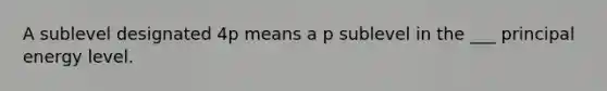 A sublevel designated 4p means a p sublevel in the ___ principal energy level.