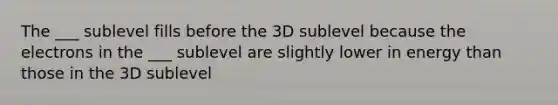 The ___ sublevel fills before the 3D sublevel because the electrons in the ___ sublevel are slightly lower in energy than those in the 3D sublevel