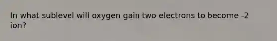 In what sublevel will oxygen gain two electrons to become -2 ion?