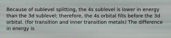 Because of sublevel splitting, the 4s sublevel is lower in energy than the 3d sublevel; therefore, the 4s orbital fills before the 3d orbital. (for transition and inner transition metals) The difference in energy is