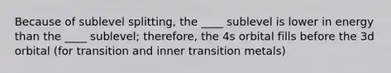 Because of sublevel splitting, the ____ sublevel is lower in energy than the ____ sublevel; therefore, the 4s orbital fills before the 3d orbital (for transition and inner transition metals)