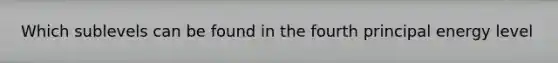 Which sublevels can be found in the fourth principal energy level