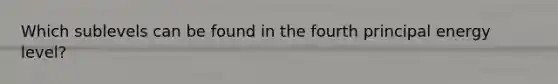 Which sublevels can be found in the fourth principal energy level?