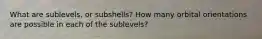 What are sublevels, or subshells? How many orbital orientations are possible in each of the sublevels?