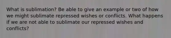 What is sublimation? Be able to give an example or two of how we might sublimate repressed wishes or conflicts. What happens if we are not able to sublimate our repressed wishes and conflicts?