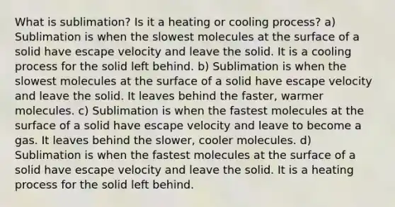 What is sublimation? Is it a heating or cooling process? a) Sublimation is when the slowest molecules at the surface of a solid have escape velocity and leave the solid. It is a cooling process for the solid left behind. b) Sublimation is when the slowest molecules at the surface of a solid have escape velocity and leave the solid. It leaves behind the faster, warmer molecules. c) Sublimation is when the fastest molecules at the surface of a solid have escape velocity and leave to become a gas. It leaves behind the slower, cooler molecules. d) Sublimation is when the fastest molecules at the surface of a solid have escape velocity and leave the solid. It is a heating process for the solid left behind.