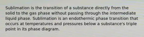 Sublimation is the transition of a substance directly from the solid to the gas phase without passing through the intermediate liquid phase. Sublimation is an endothermic phase transition that occurs at temperatures and pressures below a substance's triple point in its phase diagram.