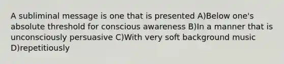 A subliminal message is one that is presented A)Below one's absolute threshold for conscious awareness B)In a manner that is unconsciously persuasive C)With very soft background music D)repetitiously