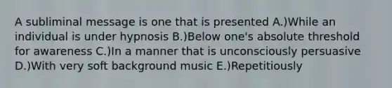 A subliminal message is one that is presented A.)While an individual is under hypnosis B.)Below one's absolute threshold for awareness C.)In a manner that is unconsciously persuasive D.)With very soft background music E.)Repetitiously