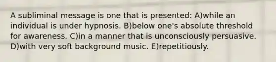 A subliminal message is one that is presented: A)while an individual is under hypnosis. B)below one's absolute threshold for awareness. C)in a manner that is unconsciously persuasive. D)with very soft background music. E)repetitiously.