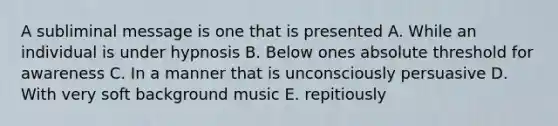 A subliminal message is one that is presented A. While an individual is under hypnosis B. Below ones absolute threshold for awareness C. In a manner that is unconsciously persuasive D. With very soft background music E. repitiously