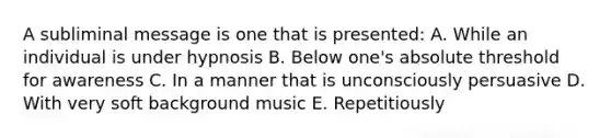 A subliminal message is one that is presented: A. While an individual is under hypnosis B. Below one's absolute threshold for awareness C. In a manner that is unconsciously persuasive D. With very soft background music E. Repetitiously