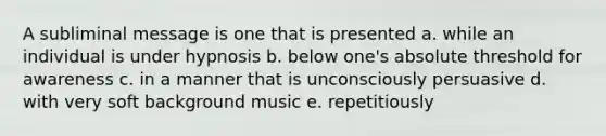 A subliminal message is one that is presented a. while an individual is under hypnosis b. below one's absolute threshold for awareness c. in a manner that is unconsciously persuasive d. with very soft background music e. repetitiously