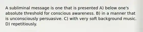 A subliminal message is one that is presented A) below one's absolute threshold for conscious awareness. B) in a manner that is unconsciously persuasive. C) with very soft background music. D) repetitiously.