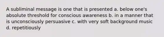 A subliminal message is one that is presented a. below one's absolute threshold for conscious awareness b. in a manner that is unconsciously persuasive c. with very soft background music d. repetitiously