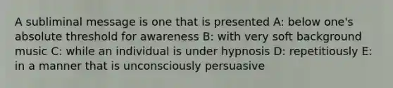 A subliminal message is one that is presented A: below one's absolute threshold for awareness B: with very soft background music C: while an individual is under hypnosis D: repetitiously E: in a manner that is unconsciously persuasive