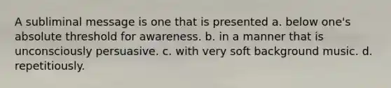 A subliminal message is one that is presented a. below one's absolute threshold for awareness. b. in a manner that is unconsciously persuasive. c. with very soft background music. d. repetitiously.