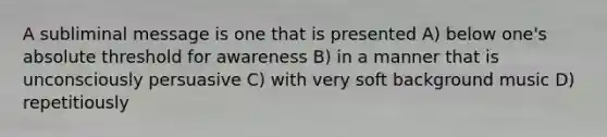 A subliminal message is one that is presented A) below one's absolute threshold for awareness B) in a manner that is unconsciously persuasive C) with very soft background music D) repetitiously