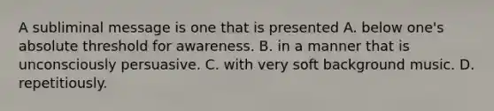 A subliminal message is one that is presented A. below one's absolute threshold for awareness. B. in a manner that is unconsciously persuasive. C. with very soft background music. D. repetitiously.