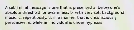 A subliminal message is one that is presented a. below one's absolute threshold for awareness. b. with very soft background music. c. repetitiously. d. in a manner that is unconsciously persuasive. e. while an individual is under hypnosis.