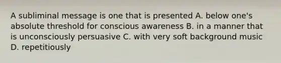 A subliminal message is one that is presented A. below one's absolute threshold for conscious awareness B. in a manner that is unconsciously persuasive C. with very soft background music D. repetitiously