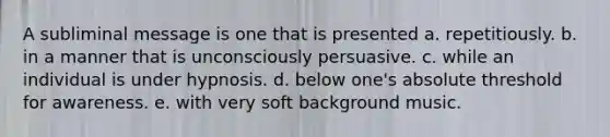 A subliminal message is one that is presented a. repetitiously. b. in a manner that is unconsciously persuasive. c. while an individual is under hypnosis. d. below one's absolute threshold for awareness. e. with very soft background music.