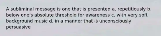 A subliminal message is one that is presented a. repetitiously b. below one's absolute threshold for awareness c. with very soft background music d. in a manner that is unconsciously persuasive