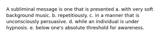 A subliminal message is one that is presented a. with very soft background music. b. repetitiously. c. in a manner that is unconsciously persuasive. d. while an individual is under hypnosis. e. below one's absolute threshold for awareness.