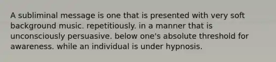 A subliminal message is one that is presented with very soft background music. repetitiously. in a manner that is unconsciously persuasive. below one's absolute threshold for awareness. while an individual is under hypnosis.