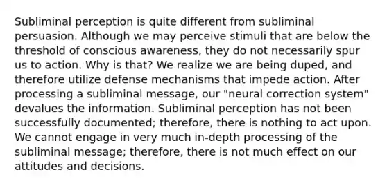 Subliminal perception is quite different from subliminal persuasion. Although we may perceive stimuli that are below the threshold of conscious awareness, they do not necessarily spur us to action. Why is that? We realize we are being duped, and therefore utilize defense mechanisms that impede action. After processing a subliminal message, our "neural correction system" devalues the information. Subliminal perception has not been successfully documented; therefore, there is nothing to act upon. We cannot engage in very much in-depth processing of the subliminal message; therefore, there is not much effect on our attitudes and decisions.