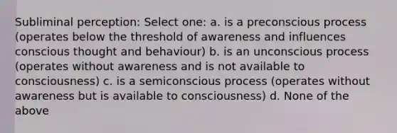 Subliminal perception: Select one: a. is a preconscious process (operates below the threshold of awareness and influences conscious thought and behaviour) b. is an unconscious process (operates without awareness and is not available to consciousness) c. is a semiconscious process (operates without awareness but is available to consciousness) d. None of the above