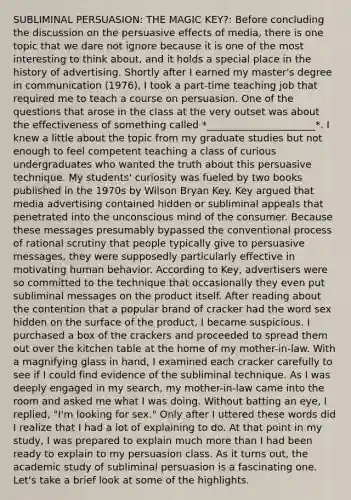 SUBLIMINAL PERSUASION: THE MAGIC KEY?: Before concluding the discussion on the persuasive effects of media, there is one topic that we dare not ignore because it is one of the most interesting to think about, and it holds a special place in the history of advertising. Shortly after I earned my master's degree in communication (1976), I took a part-time teaching job that required me to teach a course on persuasion. One of the questions that arose in the class at the very outset was about the effectiveness of something called *______________________*. I knew a little about the topic from my graduate studies but not enough to feel competent teaching a class of curious undergraduates who wanted the truth about this persuasive technique. My students' curiosity was fueled by two books published in the 1970s by Wilson Bryan Key. Key argued that media advertising contained hidden or subliminal appeals that penetrated into the unconscious mind of the consumer. Because these messages presumably bypassed the conventional process of rational scrutiny that people typically give to persuasive messages, they were supposedly particularly effective in motivating human behavior. According to Key, advertisers were so committed to the technique that occasionally they even put subliminal messages on the product itself. After reading about the contention that a popular brand of cracker had the word sex hidden on the surface of the product, I became suspicious. I purchased a box of the crackers and proceeded to spread them out over the kitchen table at the home of my mother-in-law. With a magnifying glass in hand, I examined each cracker carefully to see if I could find evidence of the subliminal technique. As I was deeply engaged in my search, my mother-in-law came into the room and asked me what I was doing. Without batting an eye, I replied, "I'm looking for sex." Only after I uttered these words did I realize that I had a lot of explaining to do. At that point in my study, I was prepared to explain much more than I had been ready to explain to my persuasion class. As it turns out, the academic study of subliminal persuasion is a fascinating one. Let's take a brief look at some of the highlights.